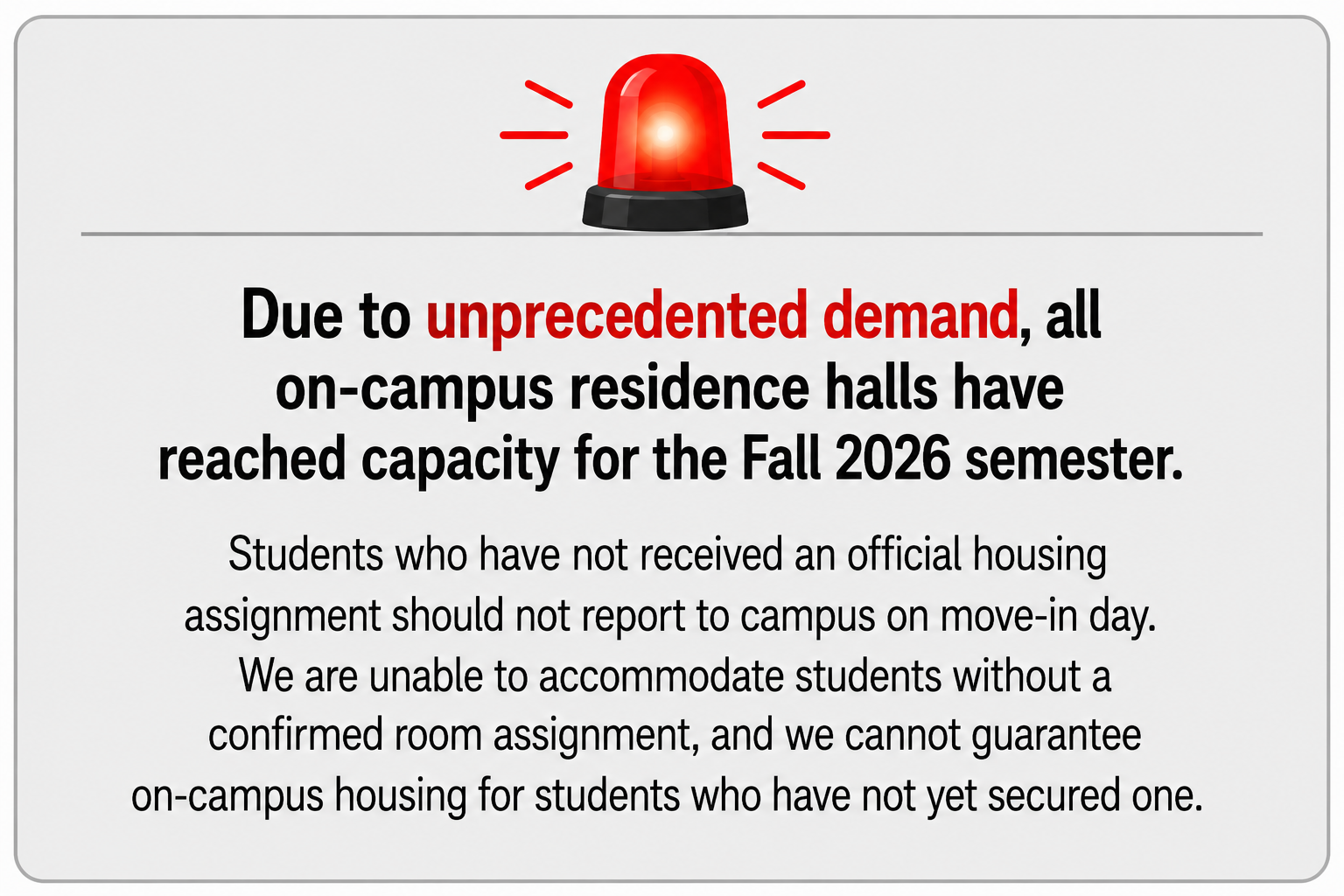 Due to unprecedented demand, all on-campus residence halls have reached capacity for the Fall 2026 semester. Students who have not received an official housing assignment should not report to campus on move-in day. We are unable to accommodate students without a confirmed room assignment, and we cannot guarantee on-campus housing for students who have not yet secured one. Due to unprecedented demand, all on-campus residence halls have reached capacity for the Fall 2026 semester. Students who have not received an official housing assignment should not report to campus on move-in day. We are unable to accommodate students without a confirmed room assignment, and we cannot guarantee on-campus housing for students who have not yet secured one.